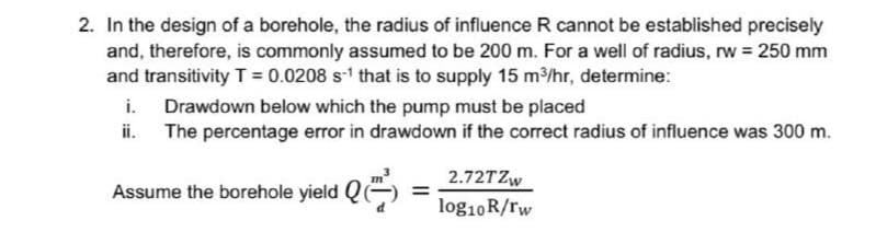 2. In the design of a borehole, the radius of influence R cannot be established precisely
and, therefore, is commonly assumed to be 200 m. For a well of radius, rw = 250 mm
and transitivity T= 0.0208 s1 that is to supply 15 m/hr, determine:
i.
Drawdown below which the pump must be placed
The percentage error in drawdown if the correct radius of influence was 300 m.
ii.
Assume the borehole yield Q)
2.72TZW
%3D
log10R/rw
