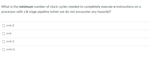 What is the minimum number of clock cycles needed to completely execute n instructions on a
processor with a k stage pipeline (when we do not encounter any hazards)?
n+k-2
n+k
n+k-1
O n+k+1

