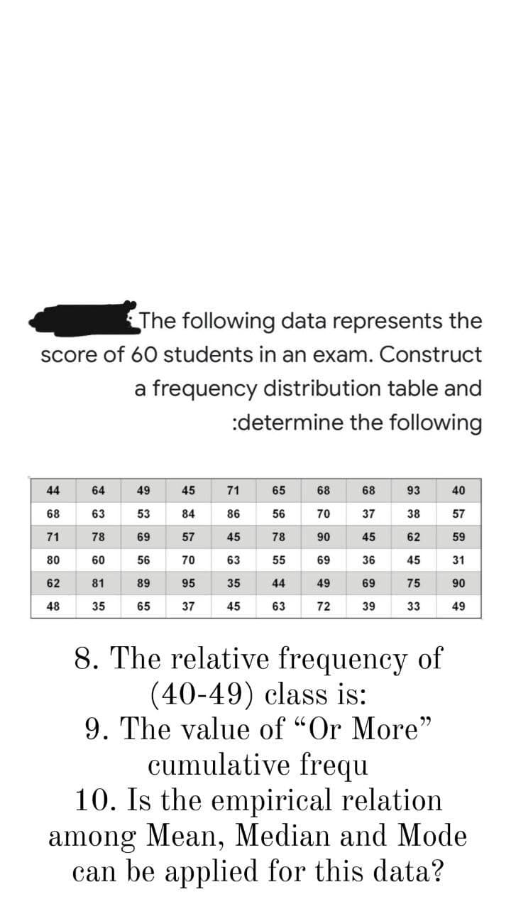 The following data represents the
score of 60 students in an exam. Construct
a frequency distribution table and
:determine the following
44
64
49
45
71
65
68
68
93
40
68
63
53
84
86
56
70
37
38
57
71
78
69
57
45
78
90
45
62
59
80
60
56
70
63
55
69
36
45
31
62
81
89
95
35
44
49
69
75
90
48
35
65
37
45
63
72
39
33
49
8. The relative frequency of
(40-49) class is:
9. The value of "Or More"
cumulative frequ
10. Is the empirical relation
among Mean, Median and Mode
can be applied for this data?
