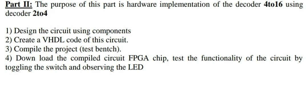Part II: The purpose of this part is hardware implementation of the decoder 4to16 using
decoder 2to4
1) Design the circuit using components
2) Create a VHDL code of this circuit.
3) Compile the project (test bentch).
4) Down load the compiled circuit FPGA chip, test the functionality of the circuit by
toggling the switch and observing the LED
