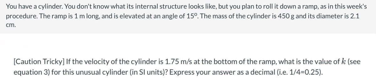 You have a cylinder. You don't know what its internal structure looks like, but you plan to roll it down a ramp, as in this week's
procedure. The ramp is 1 m long, and is elevated at an angle of 15º. The mass of the cylinder is 450 g and its diameter is 2.1
cm.
[Caution Tricky] If the velocity of the cylinder is 1.75 m/s at the bottom of the ramp, what is the value of k (see
equation 3) for this unusual cylinder (in SI units)? Express your answer as a decimal (i.e. 1/4=0.25).
