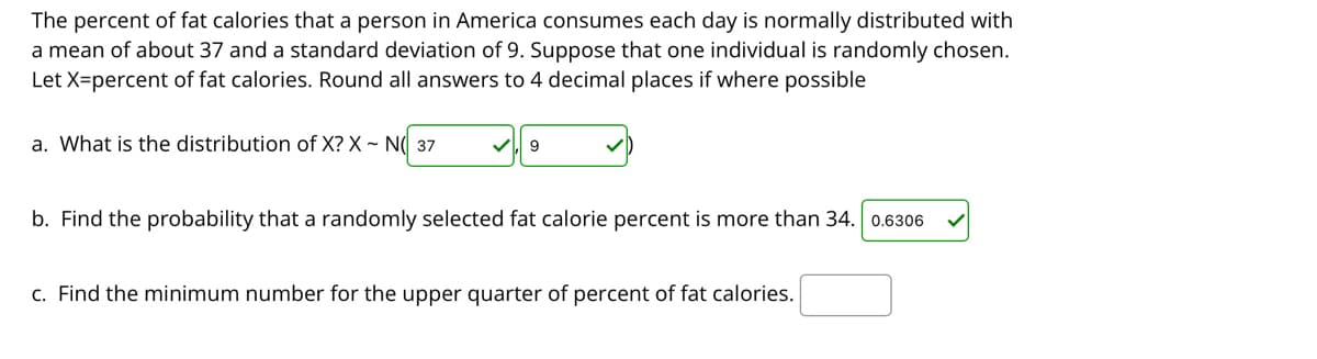 The percent of fat calories that a person in America consumes each day is normally distributed with
a mean of about 37 and a standard deviation of 9. Suppose that one individual is randomly chosen.
Let X=percent of fat calories. Round all answers to 4 decimal places if where possible
a. What is the distribution of X? X ~ N( 37
b. Find the probability that a randomly selected fat calorie percent is more than 34. 0.6306
c. Find the minimum number for the upper quarter of percent of fat calories.
