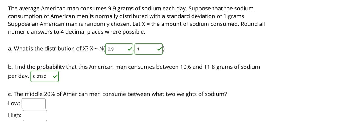 The average American man consumes 9.9 grams of sodium each day. Suppose that the sodium
consumption of American men is normally distributed with a standard deviation of 1 grams.
Suppose an American man is randomly chosen. Let X = the amount of sodium consumed. Round all
numeric answers to 4 decimal places where possible.
a. What is the distribution of X? X ~ N( 9.9
1
b. Find the probability that this American man consumes between 10.6 and 11.8 grams of sodium
per day. 0.2132
c. The middle 20% of American men consume between what two weights of sodium?
Low:
High:

