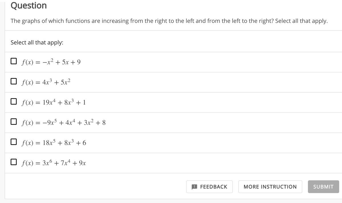 Question
The graphs of which functions are increasing from the right to the left and from the left to the right? Select all that apply.
Select all that apply:
f(x) = -x² + 5x + 9
O f(x) = 4x³ + 5x²
O f(x) = 19x4 + 8x³ + 1
O f(x) = –9xS + 4x4 + 3x² + 8
O f(x) = 18x + 8x³ + 6
O f(x) = 3x6 + 7x4 + 9x
FEEDBACK
MORE INSTRUCTION
SUBMIT
