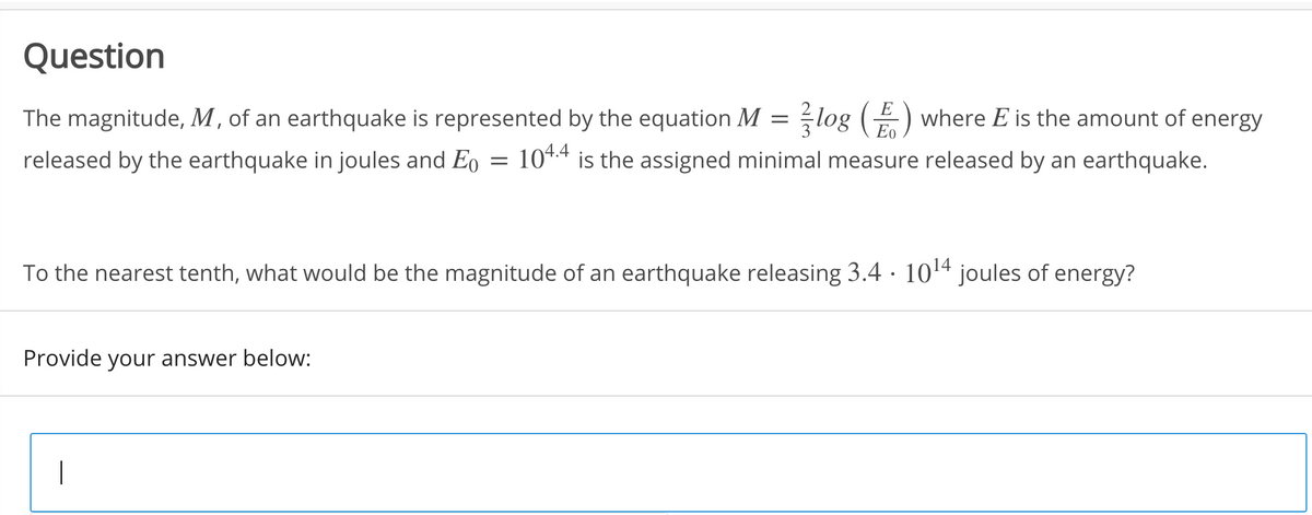 Question
log (Eo
E
The magnitude, M , of an earthquake is represented by the equation M
where E is the amount of energy
released by the earthquake in joules and Eo
104.4 is the assigned minimal measure released by an earthquake.
To the nearest tenth, what would be the magnitude of an earthquake releasing 3.4 · 1014 joules of energy?
Provide your answer below:
|
