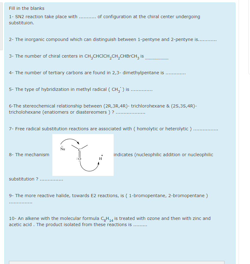 Fill in the blanks
1- SN2 reaction take place with . . of configuration at the chiral center undergoing
substituion.
2- The inorganic compound which can distinguish between 1-pentyne and 2-pentyne is. .
3- The number of chiral centers in CH,CHCICH,CH,CHBrCH, is
4- The number of tertiary carbons are found in 2,3- dimethylpentane is
..... .......
5- The type of hybridization in methyl radical ( CH, ) is
6-The stereochemical relationship between (2R,3R,4R)- trichlorohexane & (2S,35,4R)-
tricholohexane (enatiomers or diastereomers ) ?
7- Free radical substitution reactions are associated with ( homolytic or heterolytic )
Nu
8- The mechanism
indicates (nucleophilic addition or nucleophilic
+
H
substitution ?
9- The more reactive halide, towards E2 reactions, is ( 1-bromopentane, 2-bromopentane )
10- An alkene with the molecular formula C,H,4 is treated with ozone and then with zinc and
acetic acid . The product isolated from these reactions is ..
