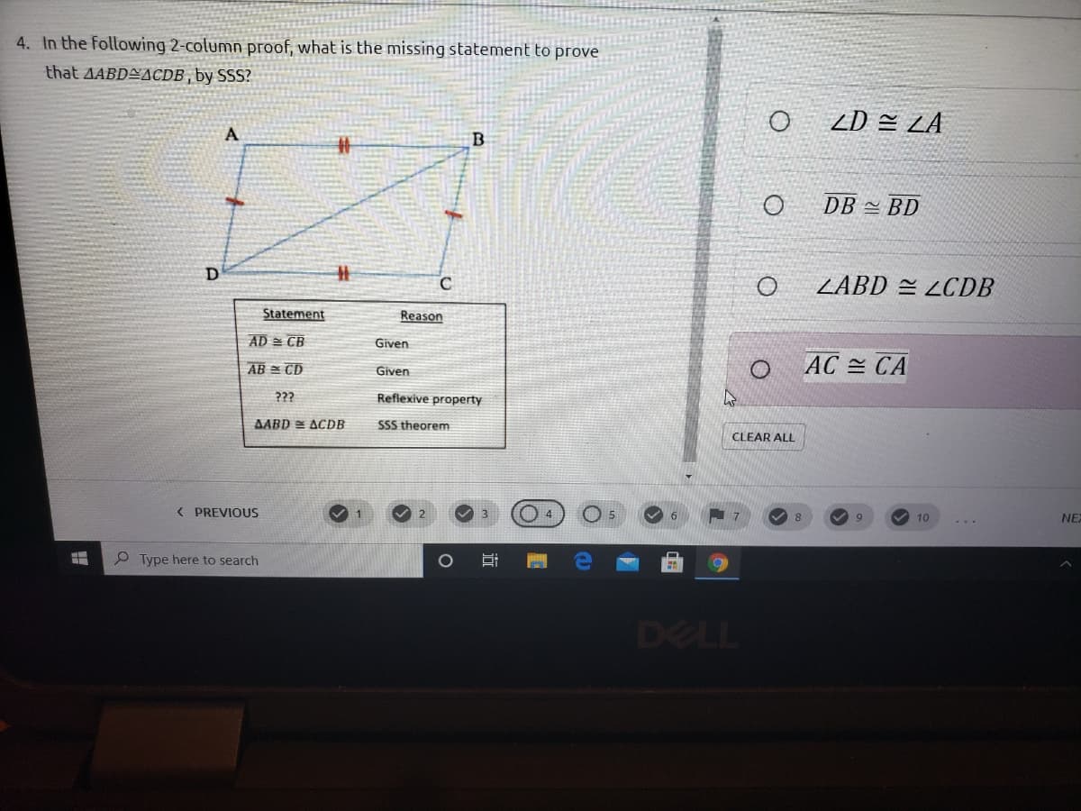 4. In the following 2-column proof, what is the missing statement to prove
that AABDEACDB , by SSS?
ZD 쓴 ZA
A
DB 쓴 BD
%23
ZABD = LCDB
Statement
Reason
AD = CB
Given
AB = CD
AC = CA
Given
???
Reflexive property
AABD = ACDB
SSS theorem
CLEAR ALL
( PREVIOUS
1
9
10
NEX
...
Type here to search
DELL
