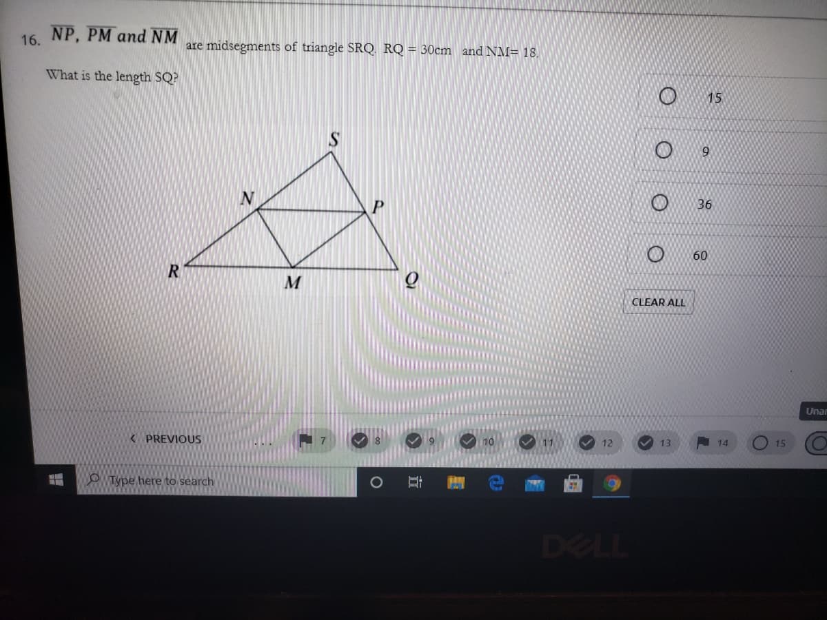 16. NP, PM and NM
are midsegments of triangle SRQ RQ = 30cm and NM= 18.
What is the length SQ?
15
S
9.
36
60
CLEAR ALL
Unar
K PREVIOUS
V 12
A 14
11
13
15
O Type here to search
300
DELL
近
