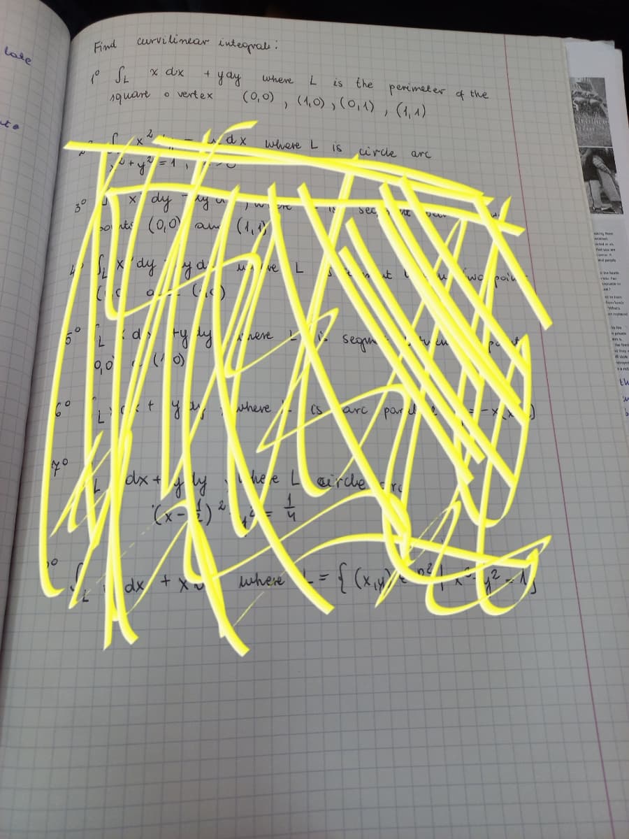 Curvilinear inteomal.
late
Find
x dx
+ yay
(0,0)
where
is the
(1,0) ,(0,1)
perimeter f the
1quare
o vertex
ato
dx where L is
circle
arc
dy
30
o sts (0,0)
aw (1,
wal pele
MA ve L
n pr
d Fy y
segin
reve
wn
90 o)
th
where
Cs
ari par
dx+
he e
arde
dx + x
where
