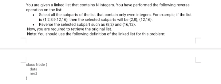 You are given a linked list that contains N integers. You have performed the following reverse
operation on the list:
Select all the subparts of the list that contain only even integers. For example, if the list
is (1,2,8,9,12,16), then the selected subparts will be (2,8), {12,16).
Reverse the selected subpart such as {8,2) and (16,12).
Now, you are required to retrieve the original list.
Note: You should use the following definition of the linked list for this problem:
class Node {
data
next
