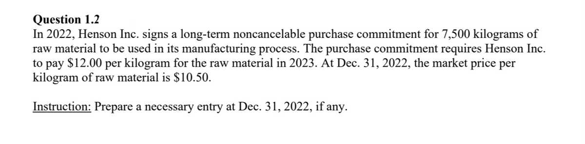 Question 1.2
In 2022, Henson Inc. signs a long-term noncancelable purchase commitment for 7,500 kilograms of
raw material to be used in its manufacturing process. The purchase commitment requires Henson Inc.
to pay $12.00 per kilogram for the raw material in 2023. At Dec. 31, 2022, the market price per
kilogram of raw material is $10.50.
Instruction: Prepare a necessary entry at Dec. 31, 2022, if any.
