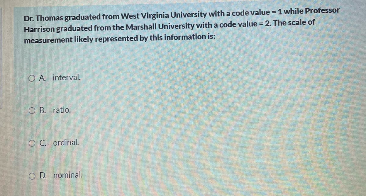 Dr. Thomas graduated from West Virginia University with a code value = 1 while Professor
Harrison graduated from the Marshall University with a code value = 2. The scale of
measurement likely represented by this information is:
O A interval.
O B. ratio.
O C. ordinal.
O D. nominal.
