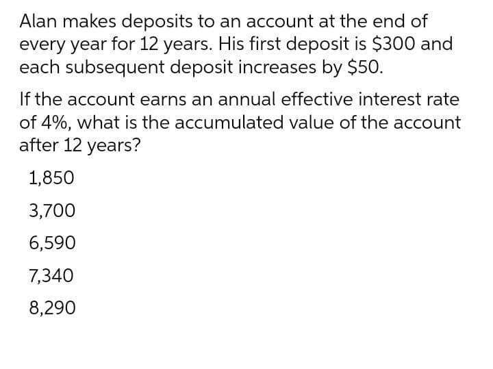 Alan makes deposits to an account at the end of
every year for 12 years. His first deposit is $300 and
each subsequent deposit increases by $50.
If the account earns an annual effective interest rate
of 4%, what is the accumulated value of the account
after 12 years?
1,850
3,700
6,590
7,340
8,290