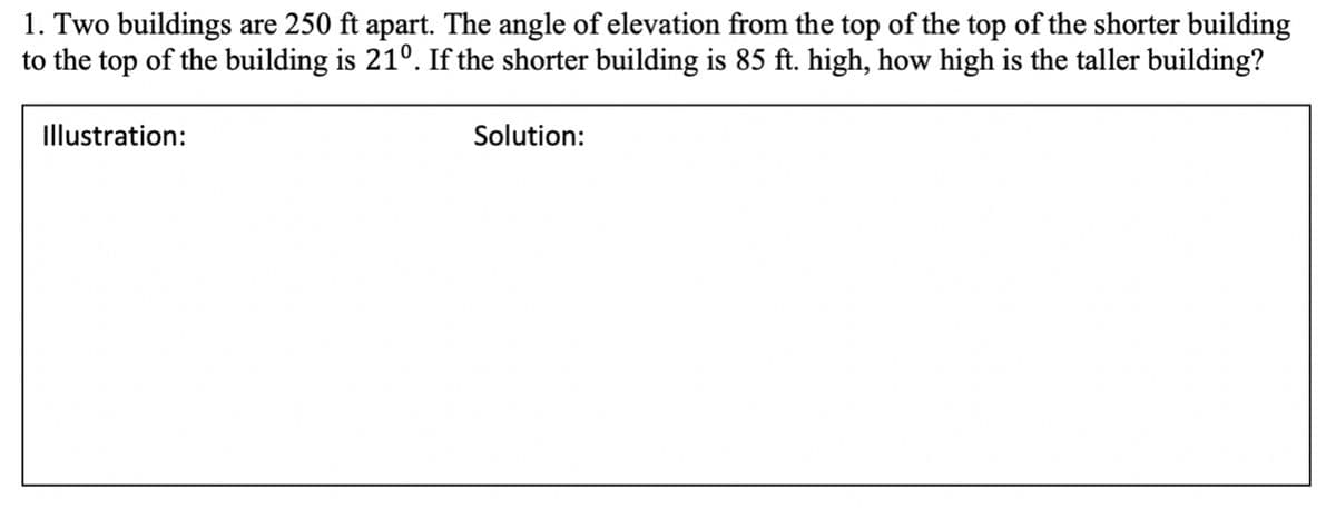 1. Two buildings are 250 ft apart. The angle of elevation from the top of the top of the shorter building
to the top of the building is 21°. If the shorter building is 85 ft. high, how high is the taller building?
Illustration:
Solution:
