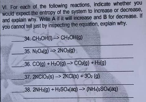 VI. For each of the following reactions, indicate whether you
would expect the entropy of the system to increase or decrease,
and explain why. Write A if it will increase and B for decrease. If
you cannot tell just by inspecting the equation, explain why.
34. CH3OH(I) -> CH3OH(g)
35. N2O4(g)-> 2NO2(g)
36. CO(g) +H20(g) -> CO2(g) + H2(g)
37. 2KCIO3(s) -> 2KCI(s) +302 (g)
38. 2NH3(g) +H2SO4(aq) -> (NH4)2SO(aq)
