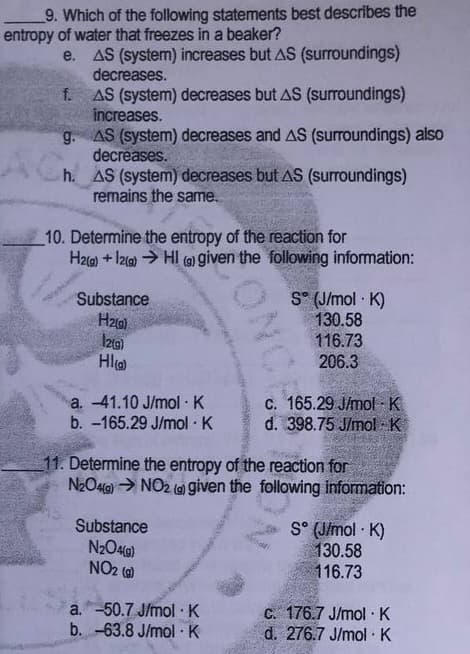 9. Which of the following statements best describes the
entropy of water that freezes in a beaker?
e. AS (system) increases but AS (surroundings)
decreases.
f. AS (system) decreases but AS (surroundings)
increases.
g. AS (system) decreases and AS (surroundings) also
decreases.
h. AS (system) decreases but AS (surroundings)
remains the same.
10. Determine the entropy of the reaction for
H2a) + I2a) → HI (G) given the following information:
S° (J/mol · K)
130.58
116.73
206.3
Substance
Izg)
Hl
c. 165.29 J/mol K
d. 398.75 J/mol K
a. -41.10 J/mol K
b. -165.29 J/mol · K
11. Determine the entropy of the reaction for
N2O4G) > NO2 (a) given the following information:
Substance
N2O4G)
NO2 (6)
S° (J/mol K)
130.58
116.73
a.-50.7 J/mol K
b. -63.8 J/mol K
C. 176.7 J/mol K
d. 276.7 J/mol K
ONCE
