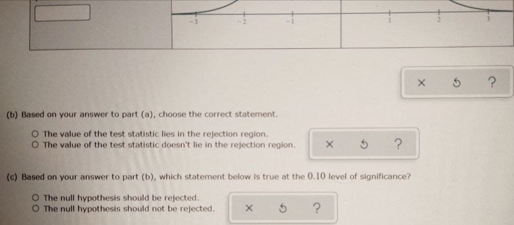 (b) Based on your answer to part (a), choose the correct statement.
O The value of the test statistic lies in the rejection region.
O The value of the test statistic doesn't lie in the rejection region.
?
(c) Based on your answer to part (b), which statement below Is true at the 0.10 level of significance?
O The null hypothesis should be rejected.
O The null hypothesis should not be rejected.
?
