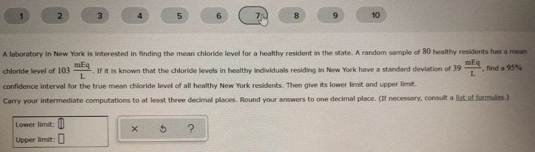 1
4.
10
A laboratory in New York is interested in finding the mean chloride level for a healthy resident in the state. A random sample of 80 healthy residents has a mean
mEq
chloride level of 103
If it is known that the chloride levels in healthy individuals residing in New York have a standard deviation of 39
L
mEq
find a 95%
confidence interval for the true mean chloride level of all healthy New York residents. Then give its lower limit and upper limit.
Carry your intermediate computations to at least three decimal places. Round your answers to one decimal place. (If necessary, consult a list of formulas.)
Lower limit: I
Upper limit:
