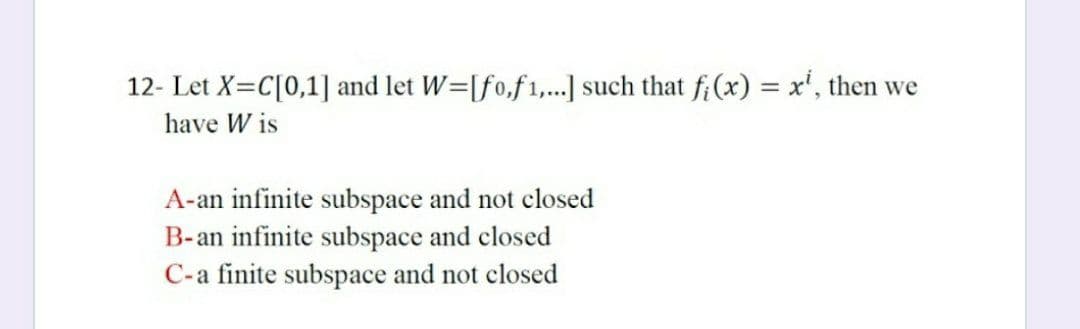 12- Let X=C[0,1] and let W=[fo,f 1,...] such that fi(x) = x', then we
have W is
A-an infinite subspace and not closed
B-an infinite subspace and closed
C-a finite subspace and not closed
