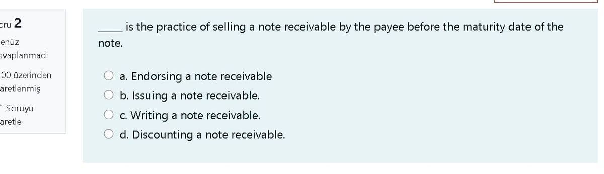 pru 2
is the practice of selling a note receivable by the payee before the maturity date of the
enüz
note.
evaplanmadı
00 üzerinden
a. Endorsing a note receivable
aretlenmiş
O b. Issuing a note receivable.
- Soruyu
O c. Writing a note receivable.
aretle
O d. Discounting a note receivable.

