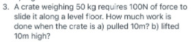 3. A crate weighing 50 kg requires 100N of force to
slide it along a level floor. How much work is
done when the crate is a) pulled 10m? b) lifted
10m high?
