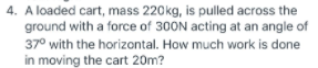 4. A loaded cart, mass 220kg, is pulled across the
ground with a force of 300N acting at an angle of
37° with the horizontal. How much work is done
in moving the cart 20m?
