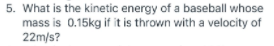 5. What is the kinetic energy of a baseball whose
mass is 0.15kg if it is thrown with a velocity of
22m/s?
