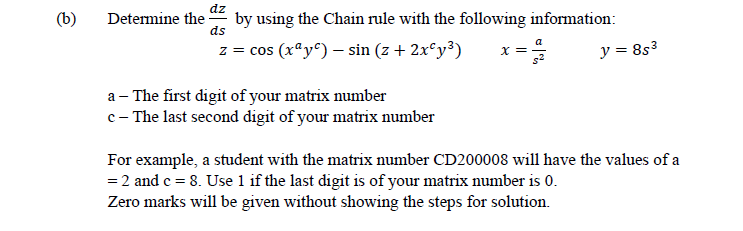 dz
(b)
Determine the
by using the Chain rule with the following information:
ds
z = cos (rªy^) – sin (z+ 2x°y³)
x =
y = 8s3
a - The first digit of your matrix number
c- The last second digit of your matrix number
For example, a student with the matrix number CD200008 will have the values of a
= 2 and c = 8. Use 1 if the last digit is of your matrix number is 0.
Zero marks will be given without showing the steps for solution.
