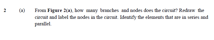 From Figure 2(a), how many branches and nodes does the circuit? Redraw the
circuit and label the nodes in the circuit. Identify the elements that are in series and
parallel.
2
(a)
