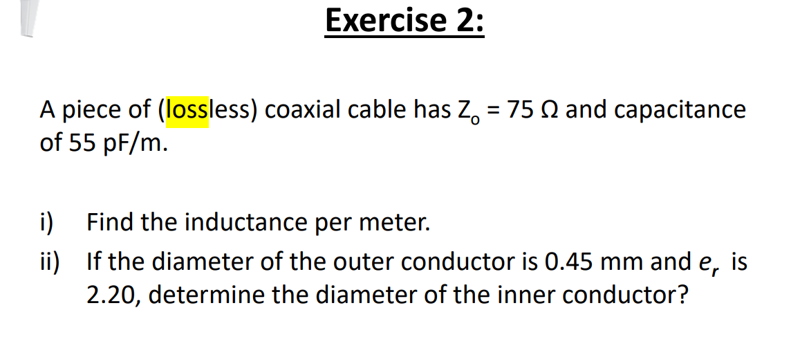 Exercise 2:
A piece of (lossless) coaxial cable has Z, = 75 Q and capacitance
of 55 pF/m.
i)
Find the inductance per meter.
ii) If the diameter of the outer conductor is 0.45 mm and e,
is
2.20, determine the diameter of the inner conductor?
