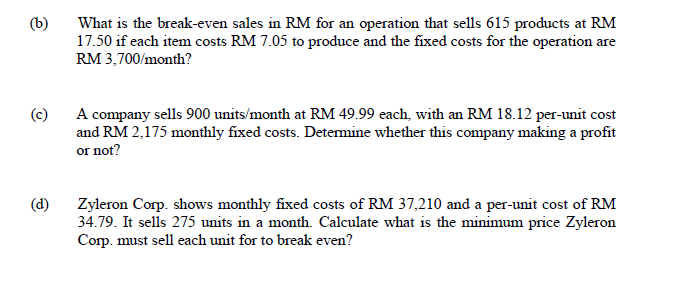 (b)
What is the break-even sales in RM for an operation that sells 615 products at RM
17.50 if each item costs RM 7.05 to produce and the fixed costs for the operation are
RM 3,700/month?
A company sells 900 units/month at RM 49.99 each, with an RM 18.12 per-unit cost
and RM 2,175 monthly fixed costs. Determine whether this company making a profit
or not?
(c)
(d)
Zyleron Corp. shows monthly fixed costs of RM 37,210 and a per-unit cost of RM
34.79. It sells 275 units in a month. Calculate what is the minimum price Zyleron
Corp. must sell each unit for to break even?
