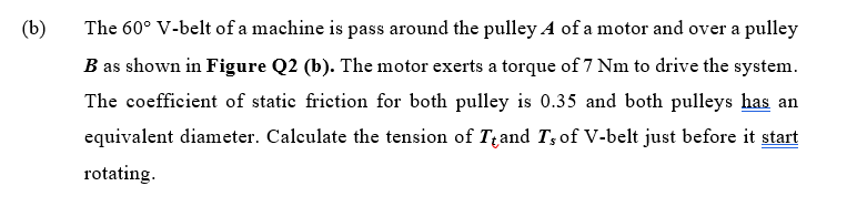 (b)
The 60° V-belt of a machine is pass around the pulley A of a motor and over a pulley
B as shown in Figure Q2 (b). The motor exerts a torque of 7 Nm to drive the system.
The coefficient of static friction for both pulley is 0.35 and both pulleys has an
equivalent diameter. Calculate the tension of Tand T; of V-belt just before it start
rotating.
