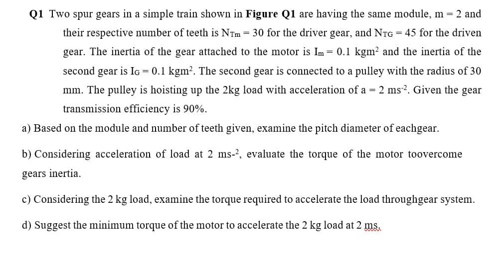 Q1 Two spur gears in a simple train shown in Figure Q1 are having the same module, m = 2 and
their respective number of teeth is NTm = 30 for the driver gear, and NTG = 45 for the driven
gear. The inertia of the gear attached to the motor is Im
= 0.1 kgm? and the inertia of the
second gear is IG = 0.1 kgm?. The second gear is connected to a pulley with the radius of 30
mm. The pulley is hoisting up the 2kg load with acceleration of a = 2 ms-2. Given the gear
transmission efficiency is 90%.
a) Based on the module and number of teeth given, examine the pitch diameter of eachgear.
b) Considering acceleration of load at 2 ms-?, evaluate the torque of the motor toovercome
gears inertia.
c) Considering the 2 kg load, examine the torque required to accelerate the load throughgear system.
d) Suggest the minimum torque of the motor to accelerate the 2 kg load at 2 ms.
