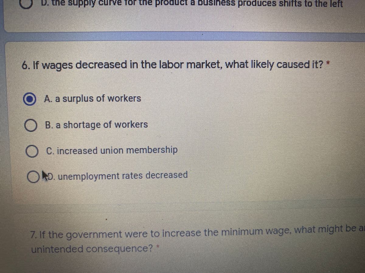 D. the supply curve for the producl a business produces shifts to the left
6. If wages decreased in the labor market, what likely caused it? *
A. a surplus of workers
O B. a shortage of workers
-C. increased union membership
OD. unemployment rates decreased
7.If the government were to increase the minimum wage, what might be al
unintended consequence?
O O
