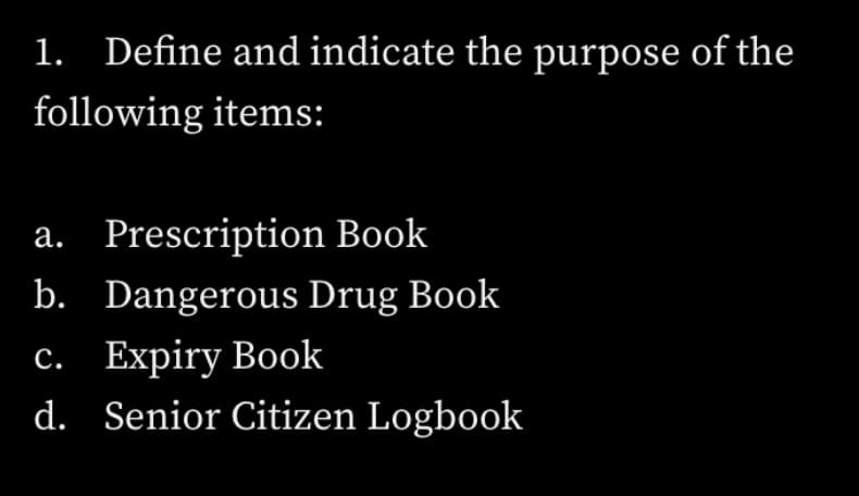 1. Define and indicate the purpose of the
following items:
a. Prescription Book
b. Dangerous Drug Book
с. Еxpiry Book
d. Senior Citizen Logbook
