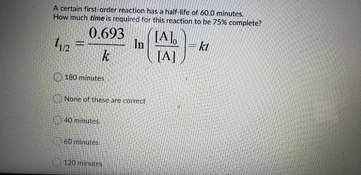 A certain first-order reaction has a half-life of 60.0 minutes.
How much time is required for this reaction to be 75% complete?
0.693
In
[A],
=kt
k
O 180 minutes
None of these are correct
40 minutes
60 minutes
120 minutes
