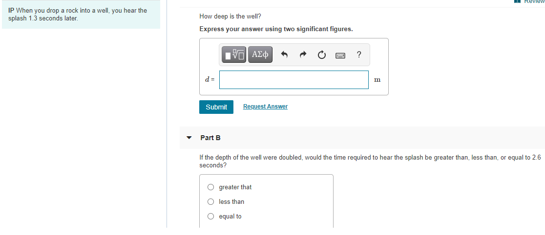 Reviev
IP When you drop a rock into a well, you hear the
splash 1.3 seconds later.
How deep is the well?
Express your answer using two significant figures.
HVα ΑΣφ
?
d =
m
Submit
Request Answer
Part B
If the depth of the well were doubled, would the time required to hear the splash be greater than, less than, or equal to 2.6
seconds?
O greater that
O less than
O equal to
