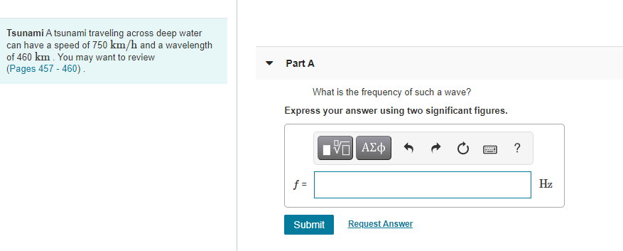 Tsunami A tsunami traveling across deep water
can have a speed of 750 km/h and a wavelength
of 460 km . You may want to review
(Pages 457 - 460) .
Part A
What is the frequency of such a wave?
Express your answer using two significant figures.
nα ΑΣφ
?
f =
Hz
Submit
Request Answer
