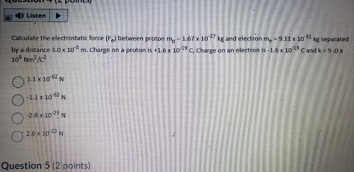 ED Listen
Calculate the electrostatic force (F.) between proton m, = 1.67 x 10 kg and electron m. = 9.11 x 1O
31
kg separated
by a distance 3.0 x 10° m. Charge on a proton is +1.6 x 10 C, Charge on an electron is -1.6 x 10
Cand k= 9 0x
10° Nm/c
11x10 N
-62
26x10 N
Question 5 (2 points)
