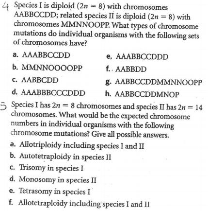 4 Species I is diploid (2n = 8) with chromosomes
AABBCCDD; related species II is diploid (2n = 8) with
chromosomes MMNNOOPP. What types of chromosome
mutations do individual organisms with the following sets
of chromosomes have?
a. AAABBCCDD
e. AAABBCCDDD
b. MMNNOOOOPP
c. AABBCDD
d. AAABBBCCCDDD
5 Species I has 2n = 8 chromosomes and species II has 2n = 14
chromosomes. What would be the expected chromosome
numbers in individual organisms with the following
chromosome mutations? Give all possible answers.
a. Allotriploidy including species I and II
b. Autotetraploidy in species II
c. Trisomy in species I
d. Monosomy in species II
e. Tetrasomy in species I
f. Allotetraploidy including species I and II
f.. AABBDD
g. AABBCCDDMMNNOOPP
h. AABBCCDDMNOP
