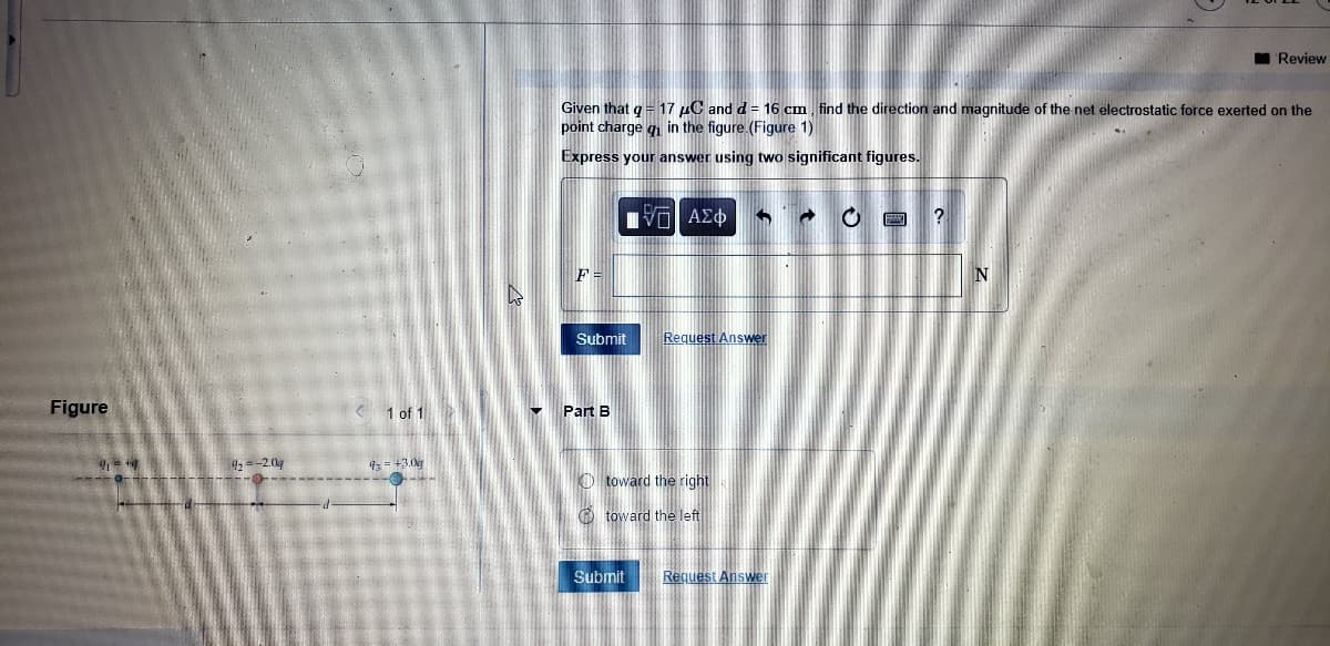 I Review
Given that q = 17 µC and d = 16 cm, find the direction and magnitude of the net electrostatic force exerted on the
point charge g in the figure (Figure 1)
Express your answer using two significant figures.
Submit
Request Answer
Figure
K 1 of 1
- Part B
4:-2.0
93 = +3.0k
O toward the right
O toward the left
Submit
Request Answer
