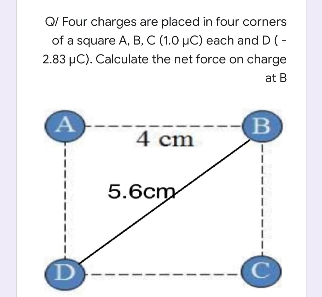 Q/ Four charges are placed in four corners
of a square A, B, C (1.0 µC) each and D ( -
2.83 µC). Calculate the net force on charge
at B
B
4 cm
5.6cm
