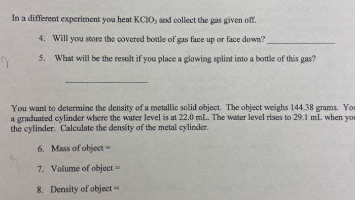 In a different experiment you heat KCIO, and collect the gas given off.
4. Will you store the covered bottle of gas face up or face down?
5. What will be the result if you place a glowing splint into a bottle of this gas?
You want to determine the density of a metallic solid object. The object weighs 144.38 grams. You
a graduated cylinder where the water level is at 22.0 mL. The water level rises to 29.1 mL when you
the cylinder. Calculate the density of the metal cylinder.
6. Mass of object=
7. Volume of object
%D
8. Density of object-
