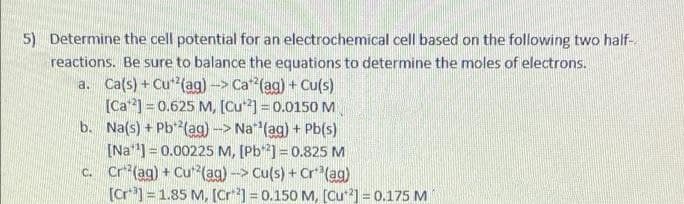 5) Determine the cell potential for an electrochemical cell based on the following two half-
reactions. Be sure to balance the equations to determine the moles of electrons.
a. Ca(s) + Cu (ag)-> Ca (ag) + Cu(s)
[Ca] = 0.625 M, [Cu] = 0.0150 M
b. Na(s) + Pb*(ag) -> Na* (ag) + Pb(s)
[Na] = 0.00225 M, [Pb] = 0.825 M
c. Cr*(ag) + Cu*(ag)-> Cu(s) + Cr*(ag)
[Cr*]=1.85 M, [Cr] = 0.150 M, (Cu] = 0.175 M
