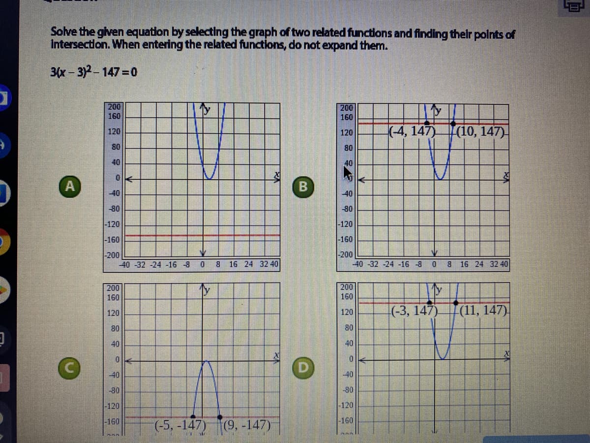 Solve the given equation by selecting the graph of two related functions and finding their polnts of
Intersectlon. When entering the related functions, do not expand them.
3x-3) 147 0
200
200
160
160
(4, 147)
(10, 147)-
120
120
80
08
40
40
40
40
-80
-80
-120
-120
-160
-160
-200
-40 -32 -24 -16 -8
-200
40 -32 -24 -16 -8 0 8 16 24 32 40
8.
16 24 32 40
200
200
160
160
(-3, 147)
(1, 147)
120
120
80
80
40
40
40
40
-80
-30
-120
-120
-150
-160
(-5, -147) (9, -147)
B.
