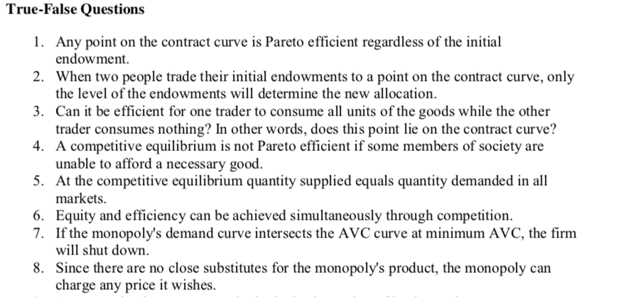 True-False Questions
1. Any point on the contract curve is Pareto efficient regardless of the initial
endowment.
2. When two people trade their initial endowments to a point on the contract curve, only
the level of the endowments will determine the new allocation.
3. Can it be efficient for one trader to consume all units of the goods while the other
trader consumes nothing? In other words, does this point lie on the contract curve?
4. A competitive equilibrium is not Pareto efficient if some members of society are
unable to afford a necessary good.
5. At the competitive equilibrium quantity supplied equals quantity demanded in all
markets.
6. Equity and efficiency can be achieved simultaneously through competition.
7. If the monopoly's demand curve intersects the AVC curve at minimum AVC, the firm
will shut down.
8. Since there are no close substitutes for the monopoly's product, the monopoly can
charge any price it wishes.
