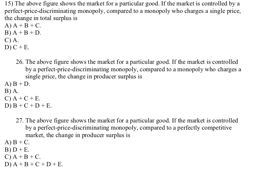 15) The above figure shows the market for a particular good. If the market is controlled by a
perfect-price-discriminating monopoly, compared to a monopoly who charges a single price,
the change in total surplus is
A) A + B + C.
B) A + B + D.
C) A.
D) C + E.
26. The above figure shows the market for a particular good. If the market is controlled
by a perfect-price-discriminating monopoly, compared to a monopoly who charges a
single price, the change in producer surplus is
А) В + D.
В) A.
C) A + C + E.
D) B + C + D +E.
27. The above figure shows the market for a particular good. If the market is controlled
by a perfect-price-discriminating monopoly, compared to a perfectly competitive
market, the change in producer surplus is
А) В + С.
B) D + E.
C) A + B + C.
D) A + B + C +D+E.
