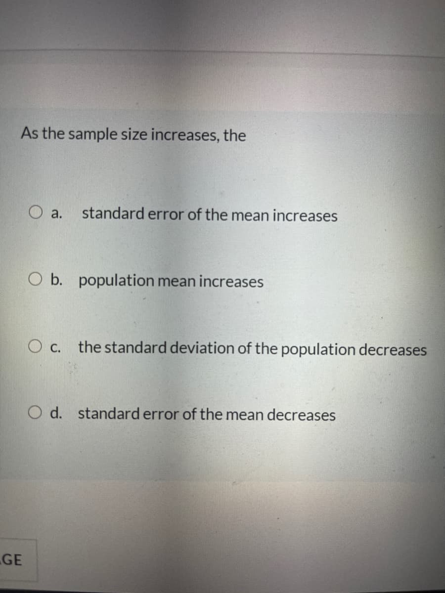 As the sample size increases, the
standard error of the mean increases
O a.
O b. population mean increases
the standard deviation of the population decreases
С.
O d. standard error of the mean decreases
GE
