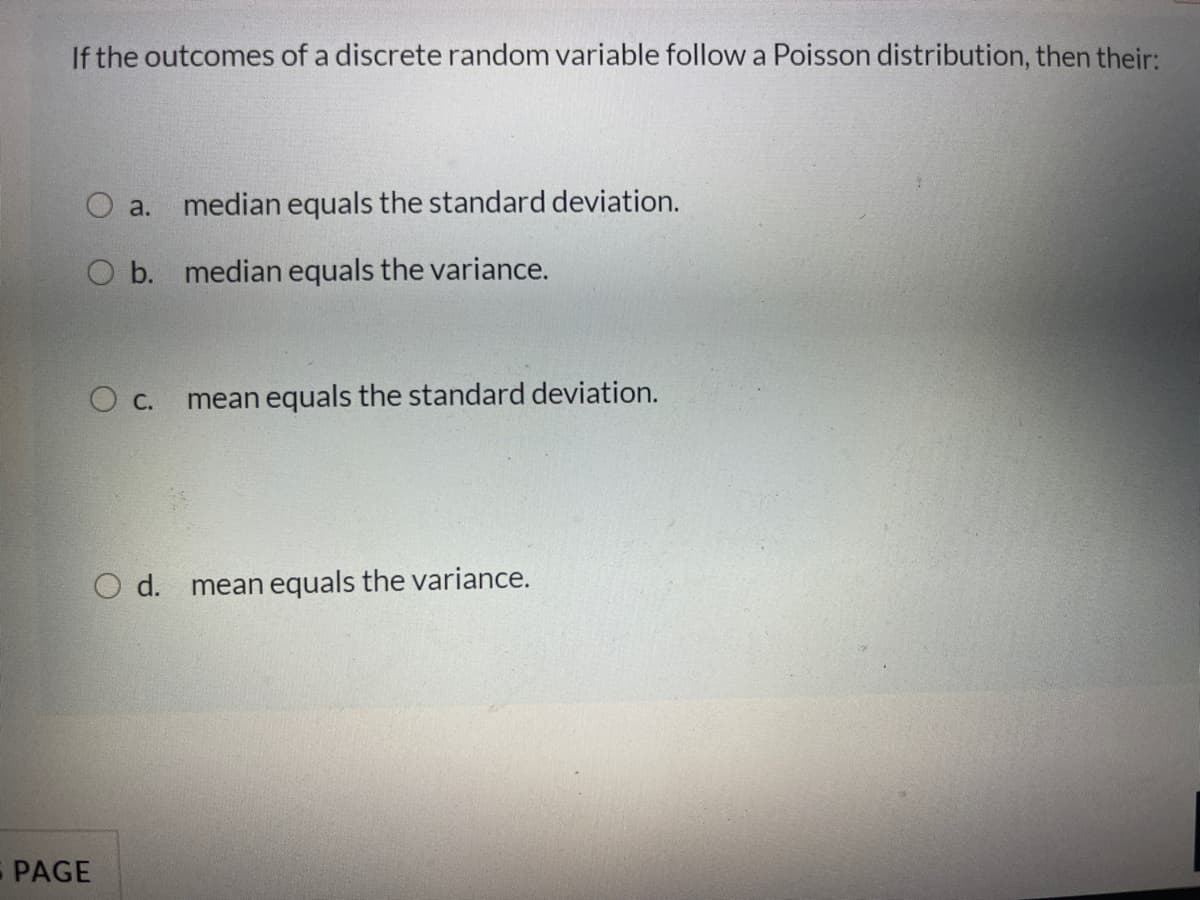 If the outcomes of a discrete random variable follow a Poisson distribution, then their:
a.
median equals the standard deviation.
O b. median equals the variance.
mean equals the standard deviation.
O d.
mean equals the variance.
PAGE
