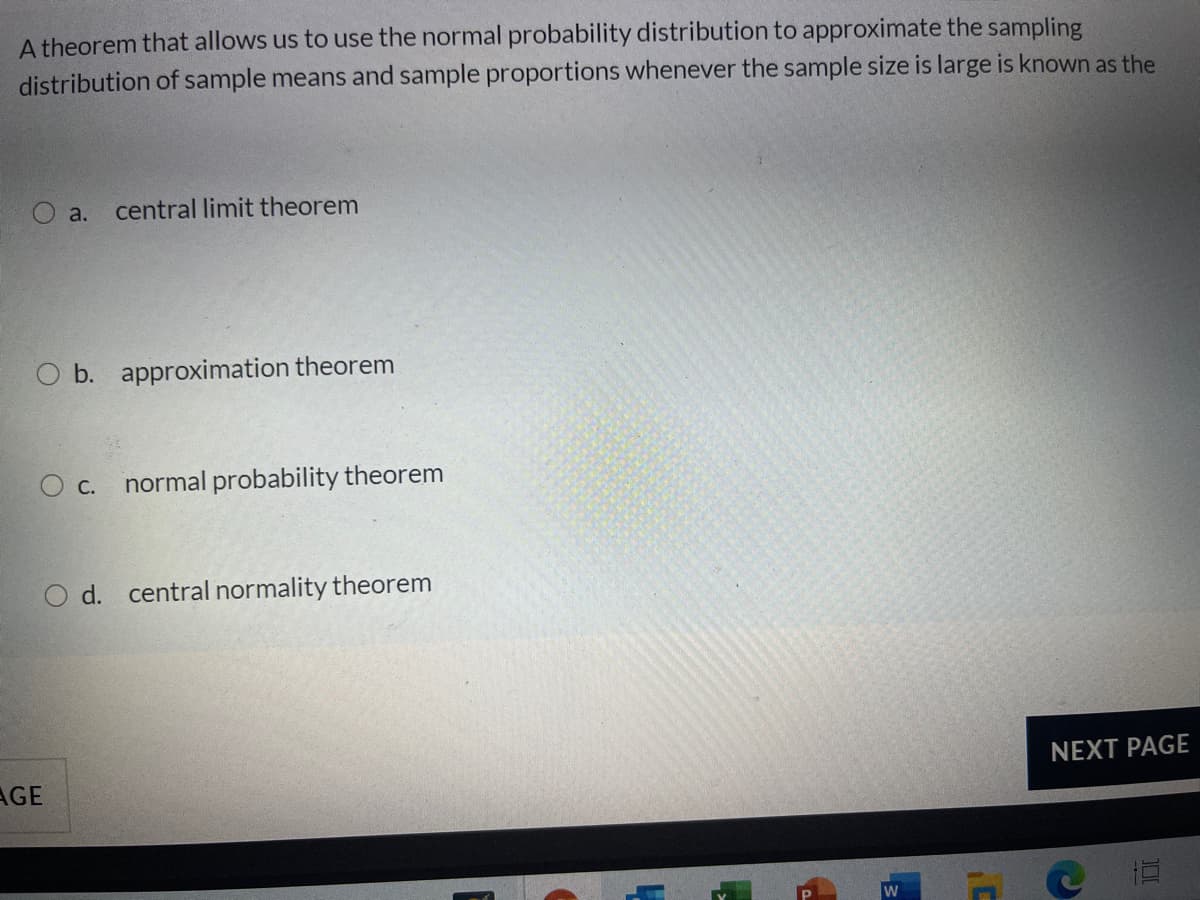 A theorem that allows us to use the normal probability distribution to approximate the sampling
distribution of sample means and sample proportions whenever the sample size is large is known as the
O a.
central limit theorem
O b. approximation theorem
O c. normal probability theorem
O d. central normality theorem
NEXT PAGE
AGE
W
